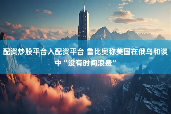 配资炒股平台入配资平台 鲁比奥称美国在俄乌和谈中“没有时间浪费”