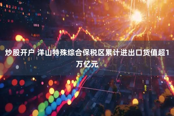 炒股开户 洋山特殊综合保税区累计进出口货值超1万亿元