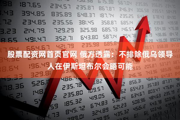 股票配资网首页官网 俄方透露：不排除俄乌领导人在伊斯坦布尔会晤可能