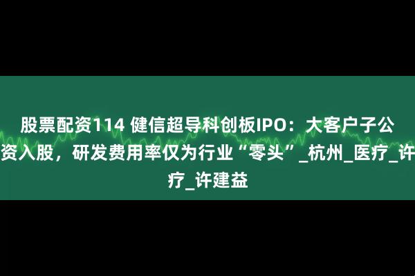 股票配资114 健信超导科创板IPO：大客户子公司增资入股，研发费用率仅为行业“零头”_杭州_医疗_许建益