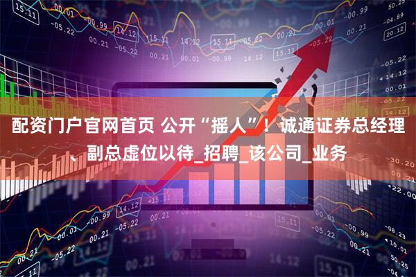 配资门户官网首页 公开“摇人”！诚通证券总经理、副总虚位以待_招聘_该公司_业务