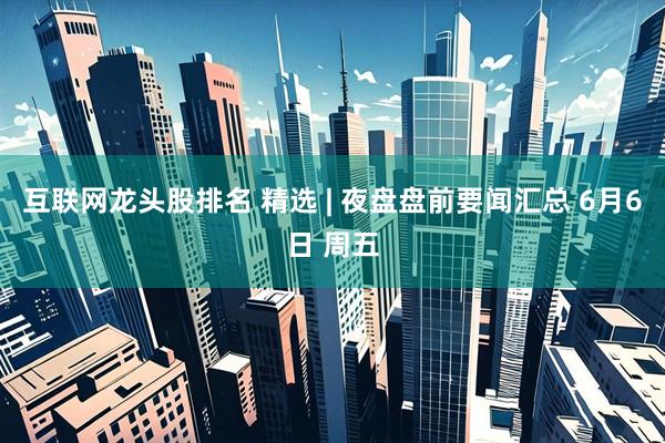 互联网龙头股排名 精选 | 夜盘盘前要闻汇总 6月6日 周五
