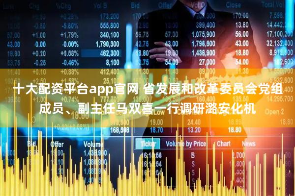 十大配资平台app官网 省发展和改革委员会党组成员、副主任马双喜一行调研潞安化机