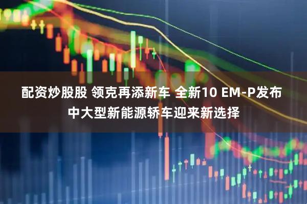 配资炒股股 领克再添新车 全新10 EM-P发布 中大型新能源轿车迎来新选择