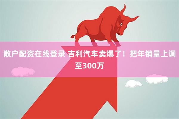 散户配资在线登录 吉利汽车卖爆了！把年销量上调至300万