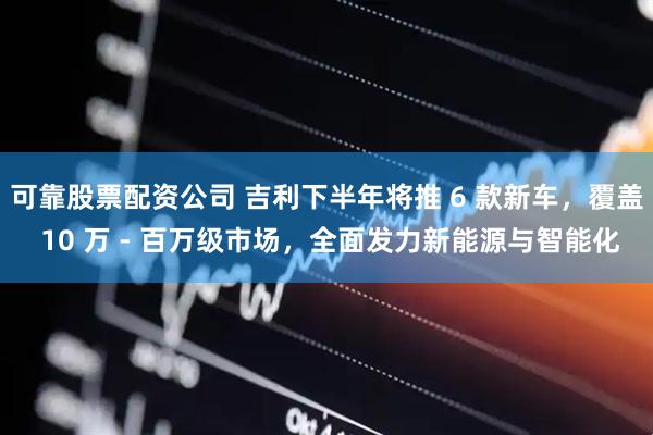 可靠股票配资公司 吉利下半年将推 6 款新车，覆盖 10 万 - 百万级市场，全面发力新能源与智能化