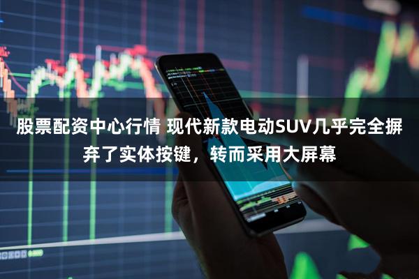 股票配资中心行情 现代新款电动SUV几乎完全摒弃了实体按键，转而采用大屏幕