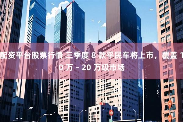 配资平台股票行情 三季度 8 款平民车将上市，覆盖 10 万 - 20 万级市场
