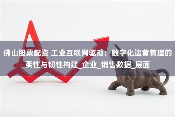 佛山股票配资 工业互联网驱动：数字化运营管理的柔性与韧性构建_企业_销售数据_层面