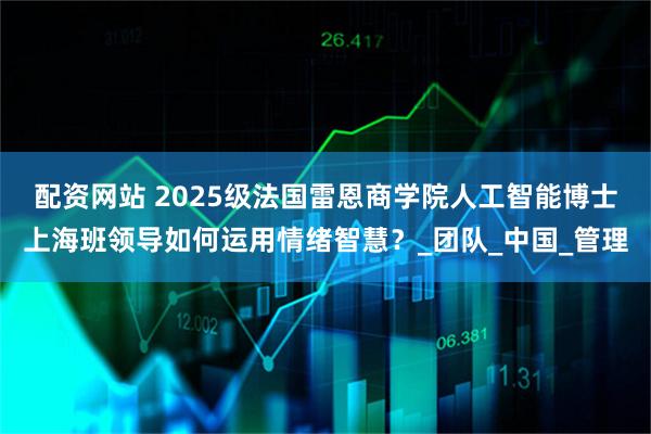 配资网站 2025级法国雷恩商学院人工智能博士上海班领导如何运用情绪智慧？_团队_中国_管理