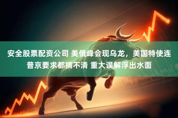 安全股票配资公司 美俄峰会现乌龙，美国特使连普京要求都搞不清 重大误解浮出水面