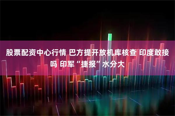 股票配资中心行情 巴方提开放机库核查 印度敢接吗 印军“捷报”水分大