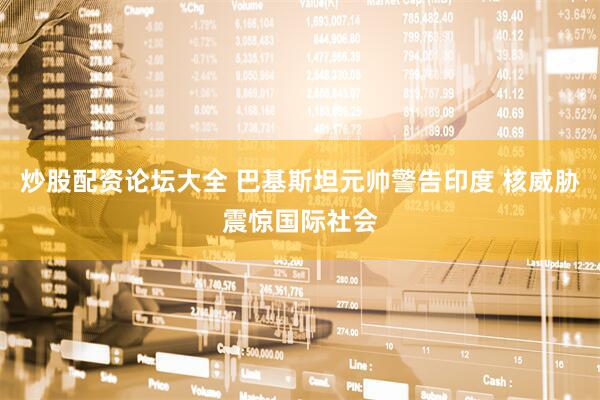 炒股配资论坛大全 巴基斯坦元帅警告印度 核威胁震惊国际社会