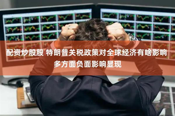 配资炒股股 特朗普关税政策对全球经济有啥影响 多方面负面影响显现