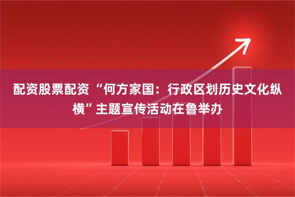 配资股票配资 “何方家国：行政区划历史文化纵横”主题宣传活动在鲁举办