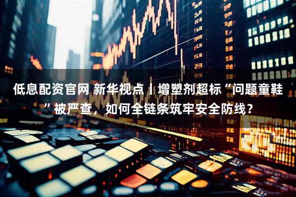 低息配资官网 新华视点丨增塑剂超标“问题童鞋”被严查，如何全链条筑牢安全防线？