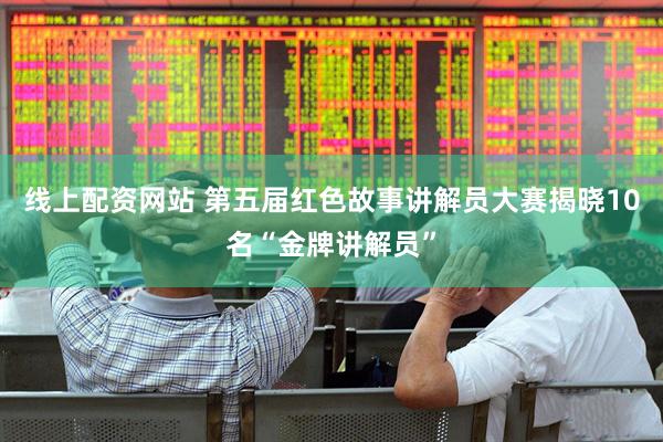 线上配资网站 第五届红色故事讲解员大赛揭晓10名“金牌讲解员”